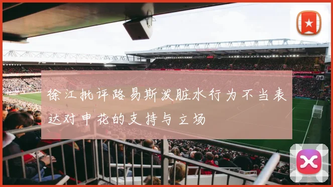 徐江批评路易斯泼脏水行为不当表达对申花的支持与立场