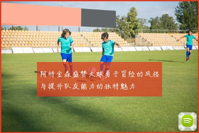 阿特金森盛赞大球勇于冒险的风格与提升队友能力的独特魅力
