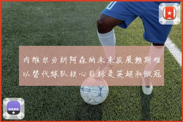 内维尔分析阿森纳未来发展赖斯难以替代球队核心目标是英超和欧冠