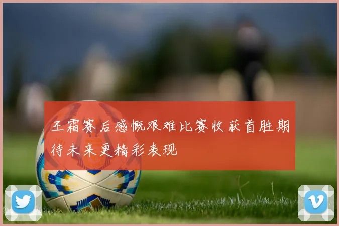 王霜赛后感慨艰难比赛收获首胜期待未来更精彩表现