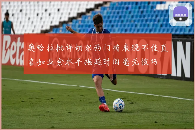 奥哈拉批评切尔西门将表现不佳直言如业余水平拖延时间毫无技巧