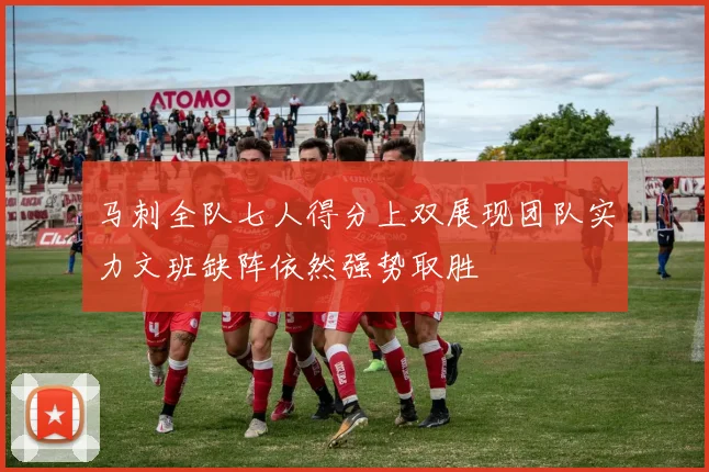 马刺全队七人得分上双展现团队实力文班缺阵依然强势取胜
