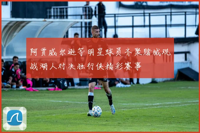 阿贾威尔逊等明星球员齐聚赌城观战湖人对决独行侠精彩赛事