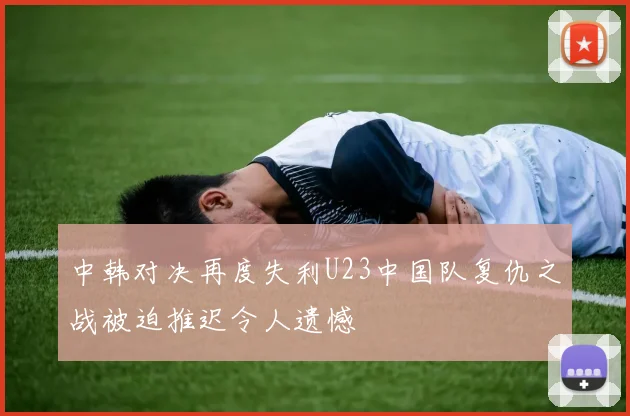 中韩对决再度失利U23中国队复仇之战被迫推迟令人遗憾
