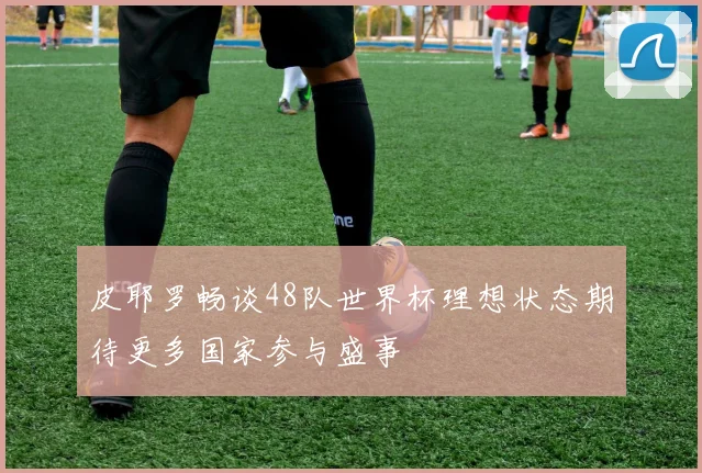 皮耶罗畅谈48队世界杯理想状态期待更多国家参与盛事
