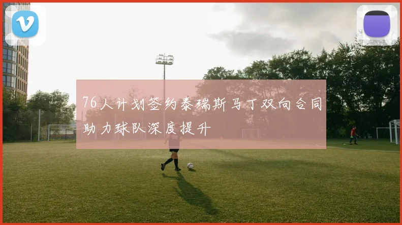76人计划签约泰瑞斯马丁双向合同助力球队深度提升