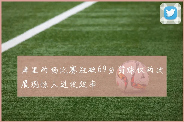 库里两场比赛狂砍69分罚球仅两次展现惊人进攻效率