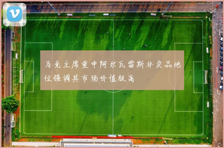马竞主席重申阿尔瓦雷斯非卖品地位强调其市场价值极高