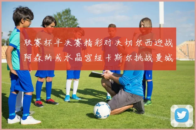 联赛杯半决赛精彩对决切尔西迎战阿森纳或水晶宫纽卡斯尔挑战曼城