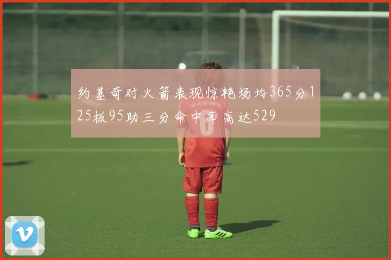 约基奇对火箭表现惊艳场均365分125板95助三分命中率高达529