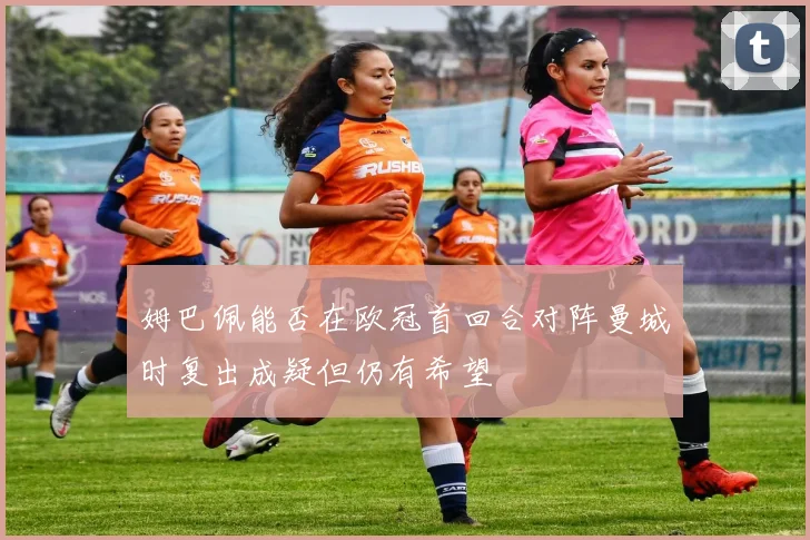 姆巴佩能否在欧冠首回合对阵曼城时复出成疑但仍有希望