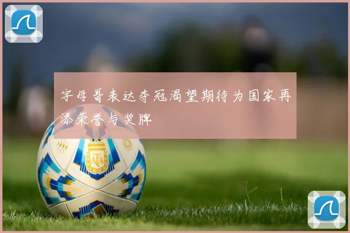字母哥表达夺冠渴望期待为国家再添荣誉与奖牌
