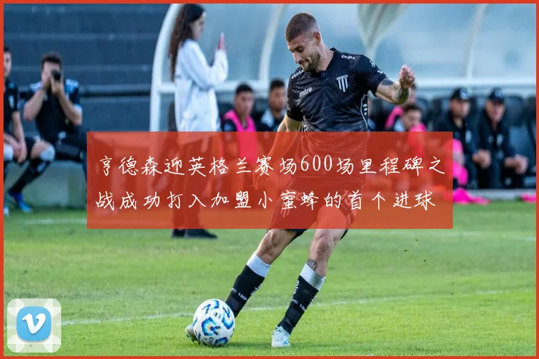 亨德森迎英格兰赛场600场里程碑之战成功打入加盟小蜜蜂的首个进球