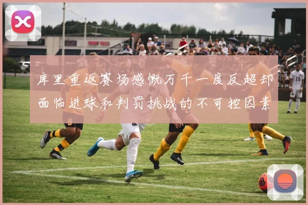 库里重返赛场感慨万千一度反超却面临进球和判罚挑战的不可控因素