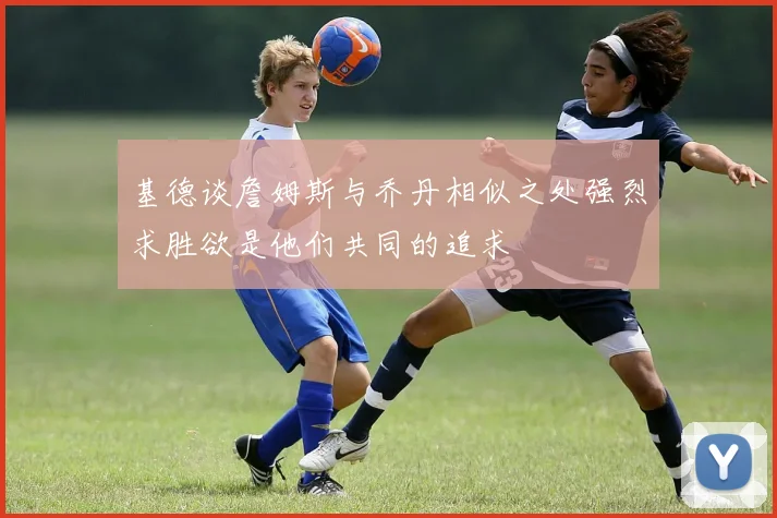 基德谈詹姆斯与乔丹相似之处强烈求胜欲是他们共同的追求
