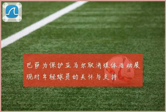 巴萨为保护亚马尔取消媒体活动展现对年轻球员的关怀与支持