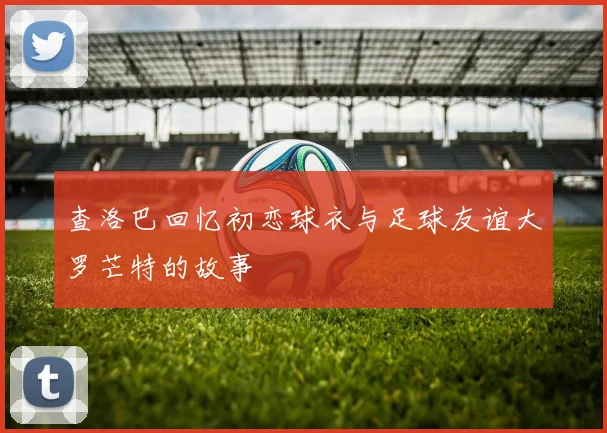 查洛巴回忆初恋球衣与足球友谊大罗芒特的故事