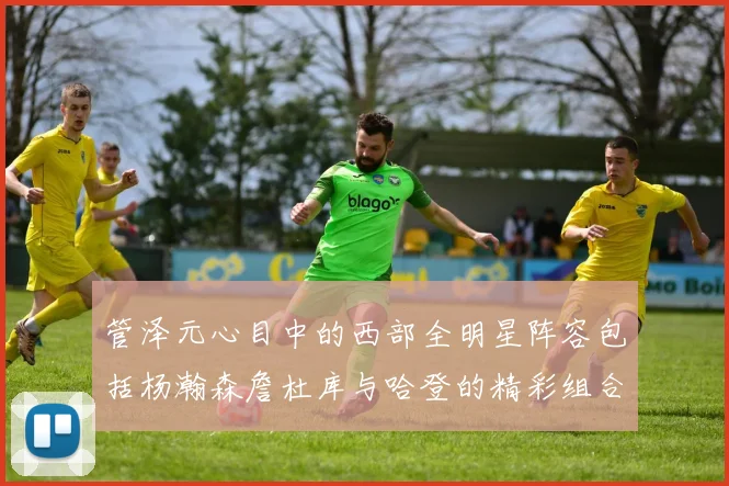 管泽元心目中的西部全明星阵容包括杨瀚森詹杜库与哈登的精彩组合