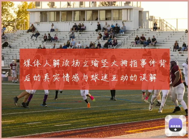 媒体人解读杨立瑜竖大拇指事件背后的真实情感与球迷互动的误解