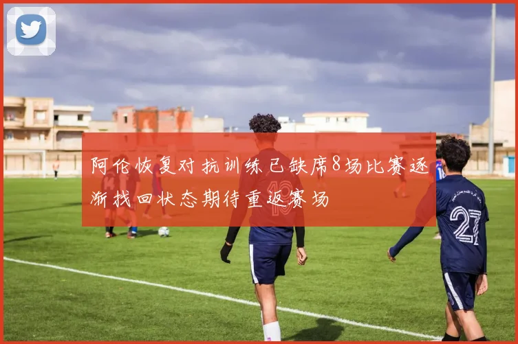 阿伦恢复对抗训练已缺席8场比赛逐渐找回状态期待重返赛场